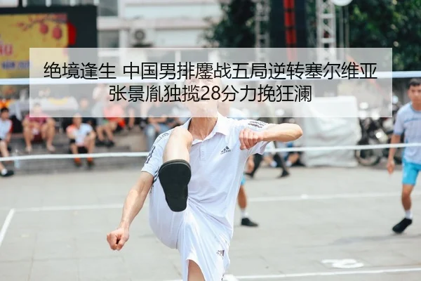绝境逢生 中国男排鏖战五局逆转塞尔维亚 张景胤独揽28分力挽狂澜