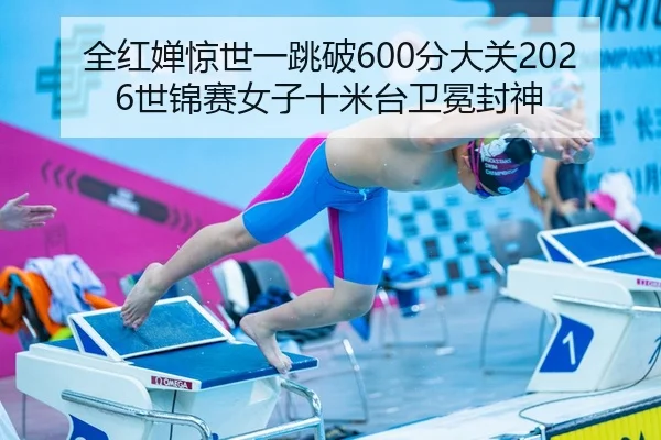 全红婵惊世一跳破600分大关2026世锦赛女子十米台卫冕封神